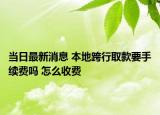 当日最新消息 本地跨行取款要手续费吗 怎么收费