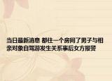 当日最新消息 都住一个房间了男子与相亲对象自驾游发生关系事后女方报警