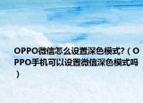 OPPO微信怎么设置深色模式?（OPPO手机可以设置微信深色模式吗）