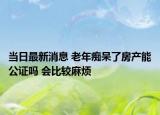 当日最新消息 老年痴呆了房产能公证吗 会比较麻烦