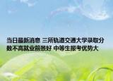 当日最新消息 三所轨道交通大学录取分数不高就业前景好 中等生报考优势大