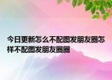 今日更新怎么不配图发朋友圈怎样不配图发朋友圈圈