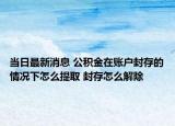 当日最新消息 公积金在账户封存的情况下怎么提取 封存怎么解除