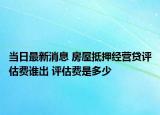 当日最新消息 房屋抵押经营贷评估费谁出 评估费是多少