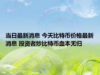 每日最新消息 今日比特币价格最新消息 投资者炒比特币赔钱