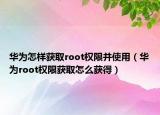 华为怎样获取root权限并使用（华为root权限获取怎么获得）