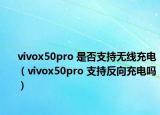 vivox50pro 是否支持无线充电（vivox50pro 支持反向充电吗）