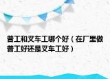 普工和叉车工哪个好（在厂里做普工好还是叉车工好）