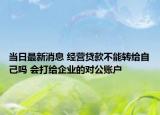 当日最新消息 经营贷款不能转给自己吗 会打给企业的对公账户