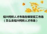 绍兴柯桥人才市场在哪里招工市场（怎么去绍兴柯桥人才市场）