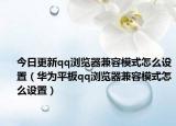 今日更新qq浏览器兼容模式怎么设置（华为平板qq浏览器兼容模式怎么设置）