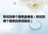 移民到哪个国家最便宜（移民到哪个国家的费用最低）
