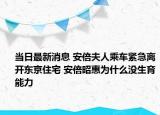 当日最新消息 安倍夫人乘车紧急离开东京住宅 安倍昭惠为什么没生育能力