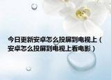 今日更新安卓怎么投屏到电视上（安卓怎么投屏到电视上看电影）