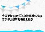 今日更新qq音乐怎么投屏到电视qq音乐怎么投屏到电视上播放