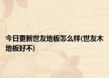 今日更新世友地板怎么样(世友木地板好不)