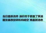 当日最新消息 油价终于要崩了原油期货暴跌投研机构唱空 揭最新消息