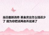 当日最新消息 基金卖出怎么钱还少了 因为你把这两者弄混淆了