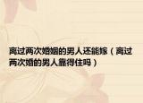 离过两次婚姻的男人还能嫁（离过两次婚的男人靠得住吗）