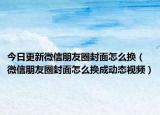 今日更新微信朋友圈封面怎么换（微信朋友圈封面怎么换成动态视频）
