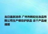 当日最新消息 广州市韩妃化妆品有限公司生产哪些护肤品 这个产品被通报