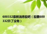 600332最新消息股吧（股票600332升了没有）