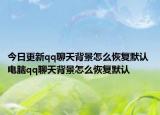 今日更新qq聊天背景怎么恢复默认 电脑qq聊天背景怎么恢复默认