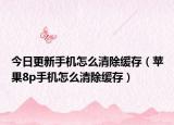 今日更新手机怎么清除缓存（苹果8p手机怎么清除缓存）
