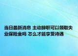 当日最新消息 主动辞职可以领取失业保险金吗 怎么才能享受待遇