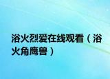 浴火烈爱在线观看（浴火角鹰兽）