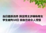 当日最新消息 探店博主涉嫌侮辱女学生被拘10日 低俗言语令人憎恨