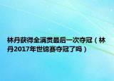 林丹获得全满贯最后一次夺冠（林丹2017年世锦赛夺冠了吗）