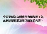 今日更新怎么删除所有朋友圈（怎么删除所有朋友圈以前发的内容）