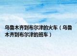 乌鲁木齐到布尔津的火车（乌鲁木齐到布尔津的班车）