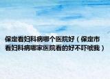保定看妇科病哪个医院好（保定市看妇科病哪家医院看的好不吓唬我）