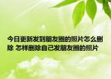 今日更新发到朋友圈的照片怎么删除 怎样删除自己发朋友圈的照片