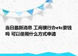 当日最新消息 工商银行办etc要钱吗 可以使用什么方式申请