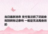 当日最新消息 支付宝注销了还能查询到转账记录吗 一般是无法再查询的