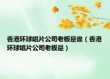 香港环球唱片公司老板是谁（香港环球唱片公司老板是）