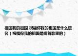 祖国我的祖国,祝福你我的祖国是什么歌名（祝福你我的祖国是哪首歌里的）