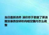 当日最新消息 油价终于要崩了原油期货暴跌投研机构唱空国内怎么调整