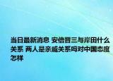 当日最新消息 安倍晋三与岸田什么关系 两人是亲戚关系吗对中国态度怎样