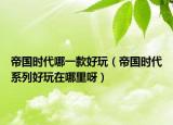 帝国时代哪一款好玩（帝国时代系列好玩在哪里呀）