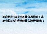 家庭用卡拉ok设备什么品牌好（家庭卡拉ok音响设备什么牌子最好?）