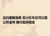 当日最新消息 买小区车位可以用公积金吗 银行如何规定