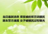当日最新消息 乘客被的哥言语骚扰跳车警方通报 女子被骚扰过程曝光