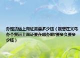 办理货运上岗证需要多少钱（我想在义乌办个货运上岗证要在哪办呢?要多久要多少钱）