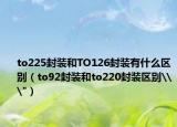 to225封装和TO126封装有什么区别（to92封装和to220封装区别\