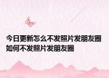 今日更新怎么不发照片发朋友圈 如何不发照片发朋友圈