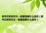 报考在职研究生一般都需要什么条件（报考在职研究生一般都需要什么条件）
